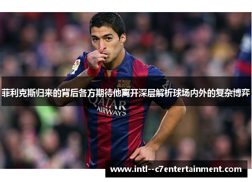 菲利克斯归来的背后各方期待他离开深层解析球场内外的复杂博弈 菲利克斯归来的背后各方期待他离开深层解析球场内外的复杂博弈