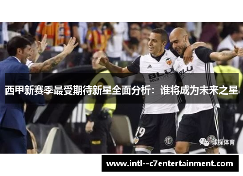 西甲新赛季最受期待新星全面分析:谁将成为未来之星 西甲新赛季最受期待新星全面分析:谁将成为未来之星