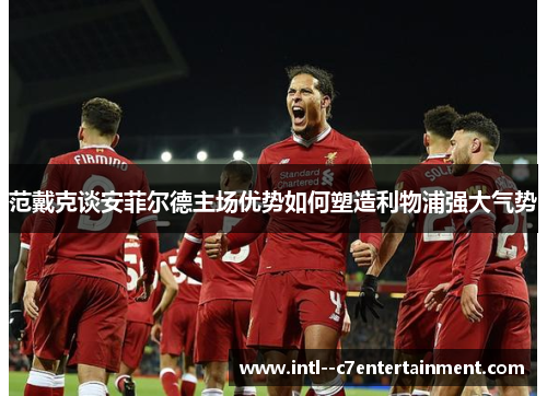 范戴克谈安菲尔德主场优势如何塑造利物浦强大气势
