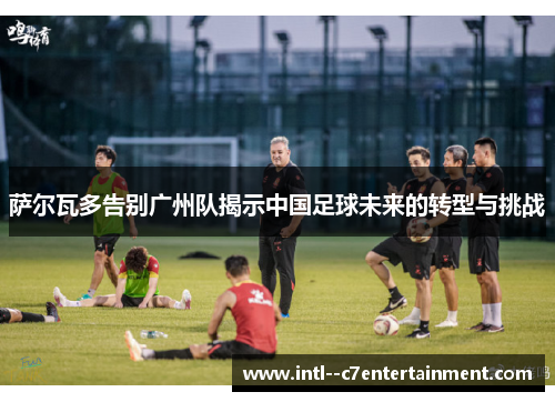 萨尔瓦多告别广州队揭示中国足球未来的转型与挑战 萨尔瓦多告别广州队揭示中国足球未来的转型与挑战