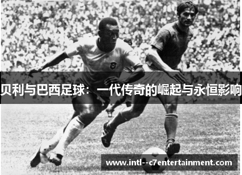 贝利与巴西足球：一代传奇的崛起与永恒影响