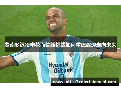 费南多退役申花面临新挑战如何重建辉煌走向未来 费南多退役申花面临新挑战如何重建辉煌走向未来