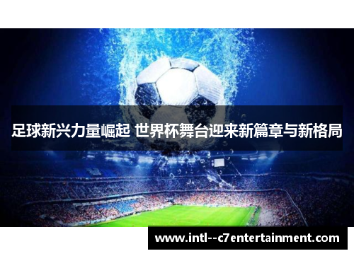 足球新兴力量崛起 世界杯舞台迎来新篇章与新格局