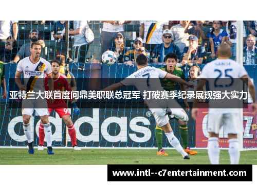 亚特兰大联首度问鼎美职联总冠军 打破赛季纪录展现强大实力