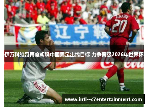 伊万科维奇再度明确中国男足出线目标 力争晋级2026年世界杯