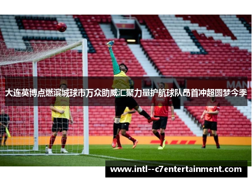 大连英博点燃滨城球市万众助威汇聚力量护航球队昂首冲超圆梦今季