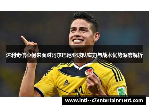 达利奇信心何来面对阿尔巴尼亚球队实力与战术优势深度解析