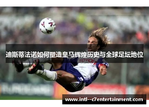 迪斯蒂法诺如何塑造皇马辉煌历史与全球足坛地位