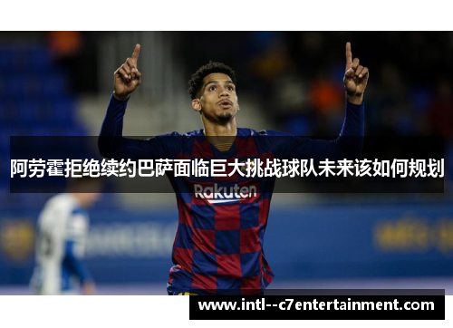阿劳霍拒绝续约巴萨面临巨大挑战球队未来该如何规划