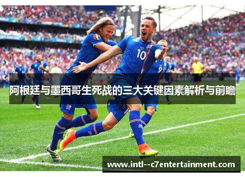 阿根廷与墨西哥生死战的三大关键因素解析与前瞻