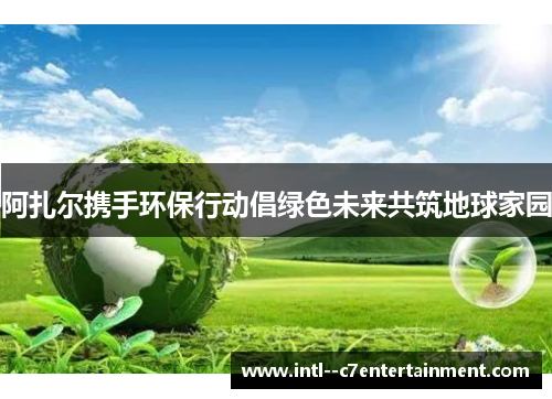 阿扎尔携手环保行动倡绿色未来共筑地球家园