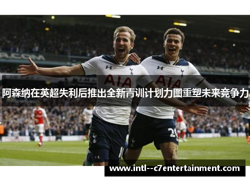 阿森纳在英超失利后推出全新青训计划力图重塑未来竞争力