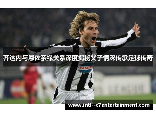 齐达内与恩佐亲缘关系深度揭秘父子情深传承足球传奇