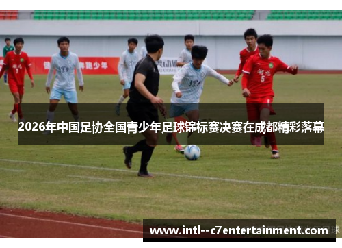 2026年中国足协全国青少年足球锦标赛决赛在成都精彩落幕