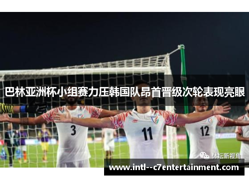 巴林亚洲杯小组赛力压韩国队昂首晋级次轮表现亮眼