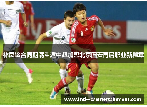 林良铭合同期满重返中超加盟北京国安再启职业新篇章