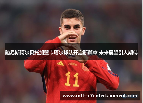 路易斯阿尔贝托加盟卡塔尔球队开启新篇章 未来展望引人期待