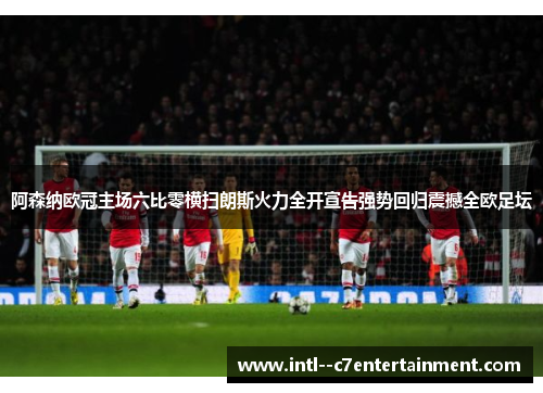 阿森纳欧冠主场六比零横扫朗斯火力全开宣告强势回归震撼全欧足坛